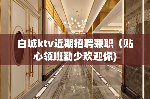 白城ktv近期招聘兼职（贴心领班勤少欢迎你)
