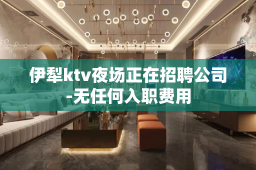 伊犁ktv夜场正在招聘公司-无任何入职费用