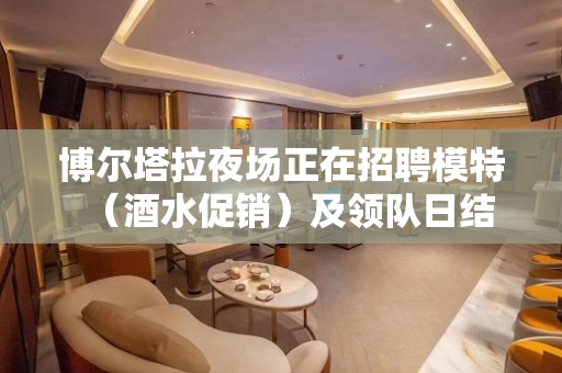 博尔塔拉夜场正在招聘模特（酒水促销）及领队日结