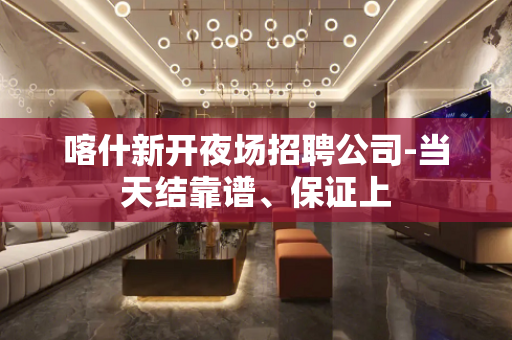 喀什新开夜场招聘公司-当天结靠谱、保证上