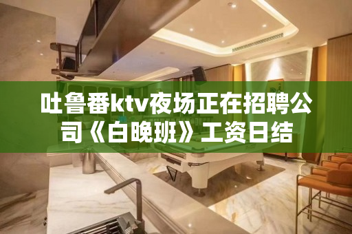 吐鲁番ktv夜场正在招聘公司《白晚班》工资日结