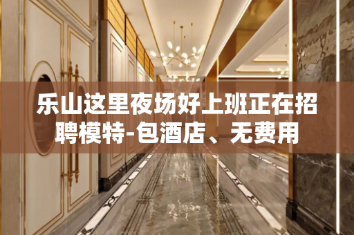 乐山这里夜场好上班正在招聘模特-包酒店、无费用