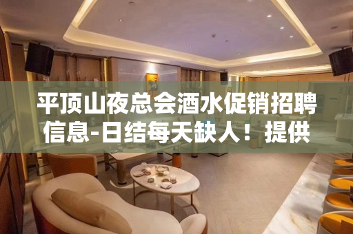 平顶山夜总会酒水促销招聘信息-日结每天缺人！提供住宿