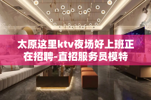 太原这里ktv夜场好上班正在招聘-直招服务员模特