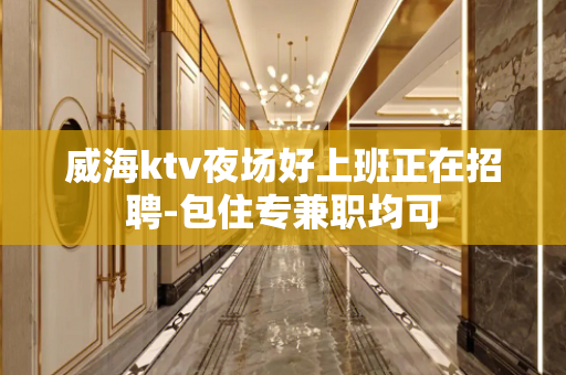 威海ktv夜场好上班正在招聘-包住专兼职均可