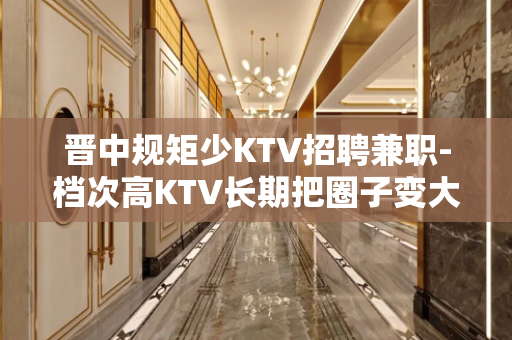 晋中规矩少KTV招聘兼职-档次高KTV长期把圈子变大