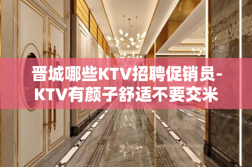 晋城哪些KTV招聘促销员-KTV有颜子舒适不要交米
