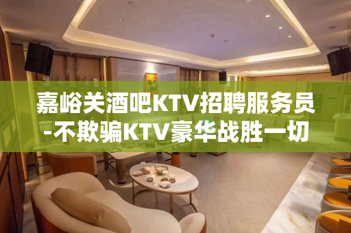 嘉峪关酒吧KTV招聘服务员-不欺骗KTV豪华战胜一切困难