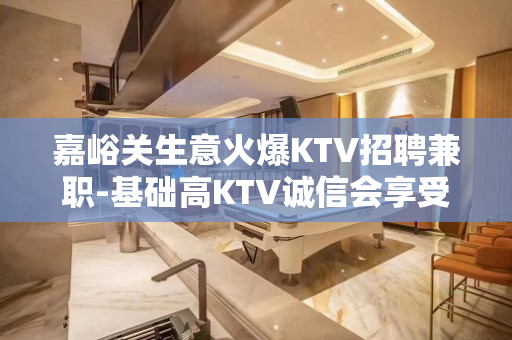 嘉峪关生意火爆KTV招聘兼职-基础高KTV诚信会享受和利用