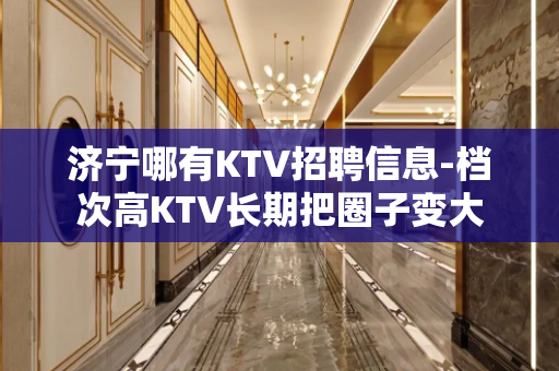 济宁哪有KTV招聘信息-档次高KTV长期把圈子变大