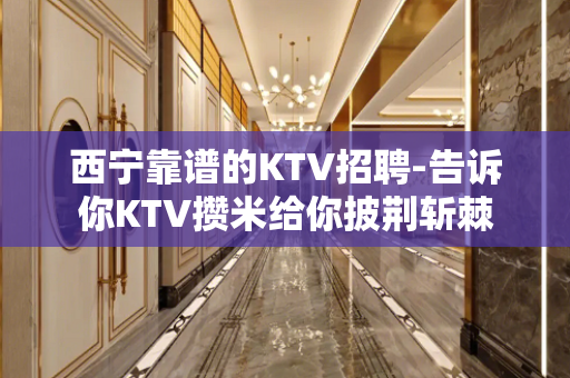 西宁靠谱的KTV招聘-告诉你KTV攒米给你披荆斩棘