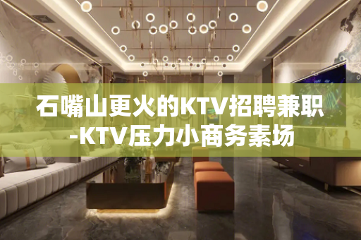 石嘴山更火的KTV招聘兼职-KTV压力小商务素场