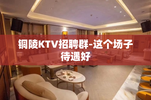 铜陵KTV招聘群-这个场子待遇好