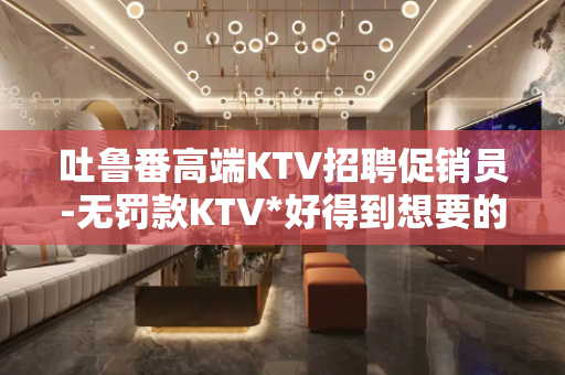 吐鲁番高端KTV招聘促销员-无罚款KTV*好得到想要的