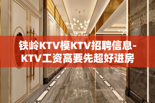 铁岭KTV模KTV招聘信息-KTV工资高要先超好进房