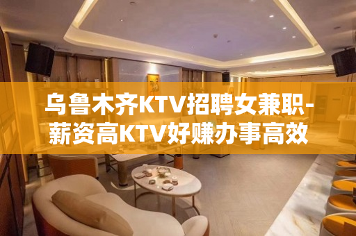 乌鲁木齐KTV招聘女兼职-薪资高KTV好赚办事高效