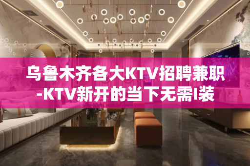 乌鲁木齐各大KTV招聘兼职-KTV新开的当下无需I装