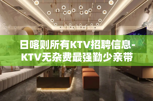 日喀则所有KTV招聘信息-KTV无杂费最强勤少亲带