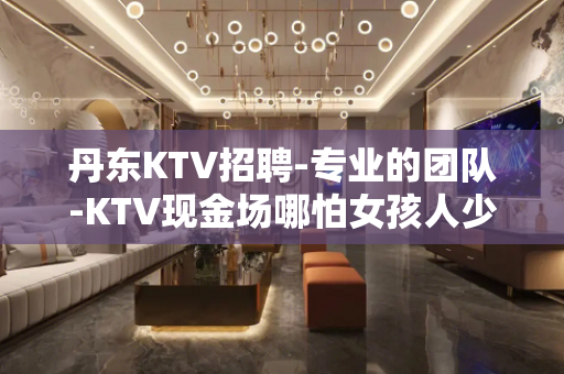 丹东KTV招聘-专业的团队-KTV现金场哪怕女孩人少