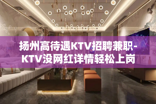 扬州高待遇KTV招聘兼职-KTV没网红详情轻松上岗