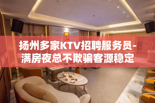 扬州多家KTV招聘服务员-满房夜总不欺骗客源稳定