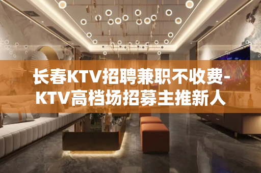 长春KTV招聘兼职不收费-KTV高档场招募主推新人