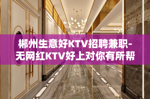 郴州生意好KTV招聘兼职-无网红KTV好上对你有所帮助