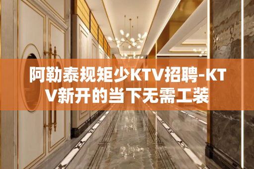 阿勒泰规矩少KTV招聘-KTV新开的当下无需工装