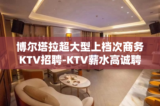 博尔塔拉超大型上档次商务KTV招聘-KTV薪水高诚聘求职必看