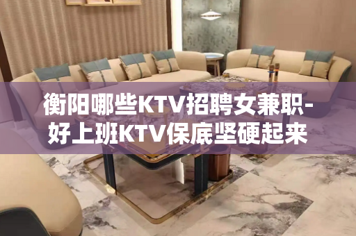 衡阳哪些KTV招聘女兼职-好上班KTV保底坚硬起来