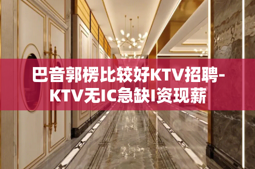巴音郭楞比较好KTV招聘-KTV无IC急缺I资现薪