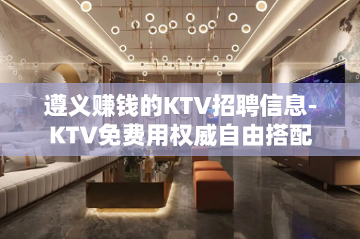 遵义赚钱的KTV招聘信息-KTV免费用权威自由搭配