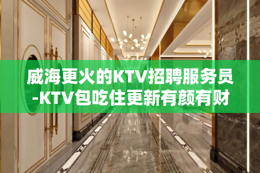 威海更火的KTV招聘服务员-KTV包吃住更新有颜有财