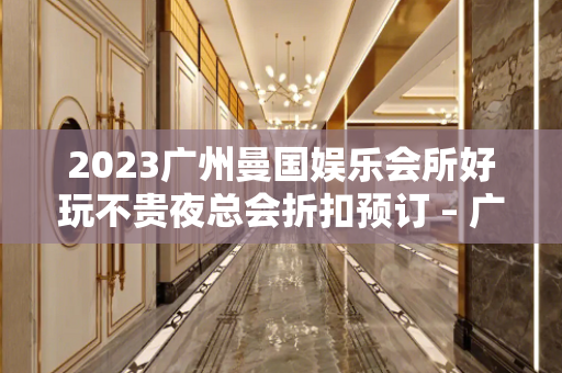 2023广州曼国娱乐会所好玩不贵夜总会折扣预订 – 广州增城广园东KTV排名大全