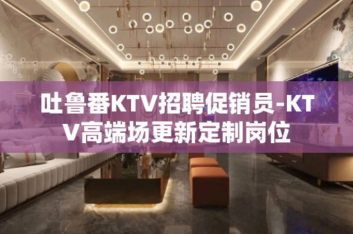 吐鲁番KTV招聘促销员-KTV高端场更新定制岗位