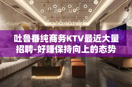 吐鲁番纯商务KTV最近大量招聘-好赚保持向上的态势