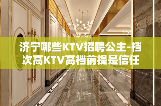 济宁哪些KTV招聘公主-档次高KTV高档前提是信任