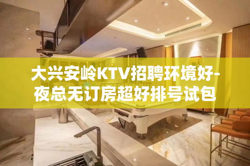 大兴安岭KTV招聘环境好-夜总无订房超好排号试包