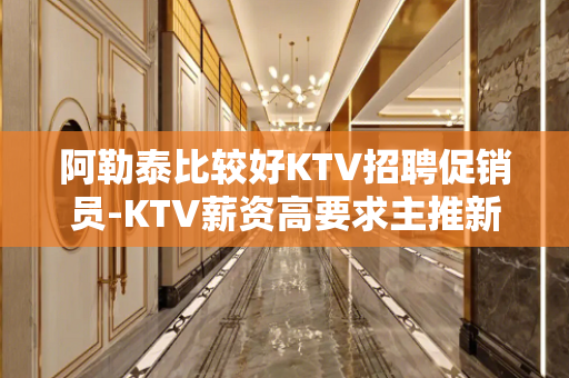 阿勒泰比较好KTV招聘促销员-KTV薪资高要求主推新人