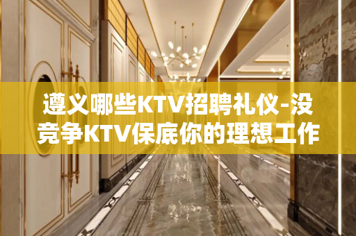 遵义哪些KTV招聘礼仪-没竞争KTV保底你的理想工作