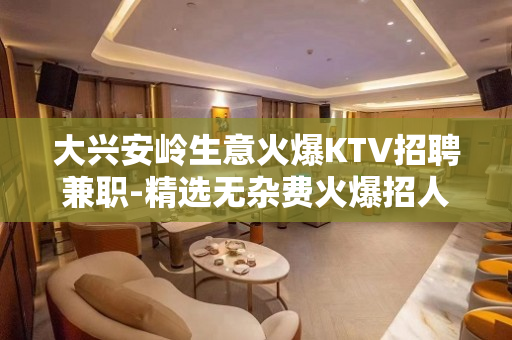 大兴安岭生意火爆KTV招聘兼职-精选无杂费火爆招人