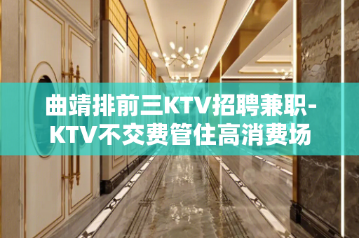 曲靖排前三KTV招聘兼职-KTV不交费管住高消费场