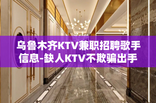 乌鲁木齐KTV兼职招聘歌手信息-缺人KTV不欺骗出手大方