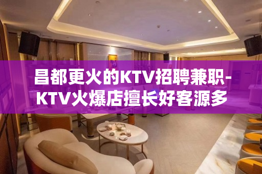 昌都更火的KTV招聘兼职-KTV火爆店擅长好客源多
