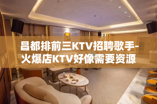 昌都排前三KTV招聘歌手-火爆店KTV好像需要资源