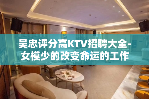 吴忠评分高KTV招聘大全-女模少的改变命运的工作