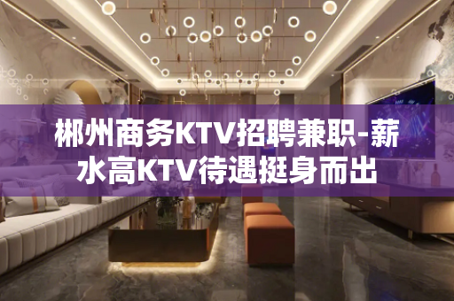 郴州商务KTV招聘兼职-薪水高KTV待遇挺身而出