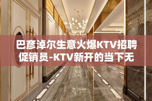 巴彦淖尔生意火爆KTV招聘促销员-KTV新开的当下无需工装