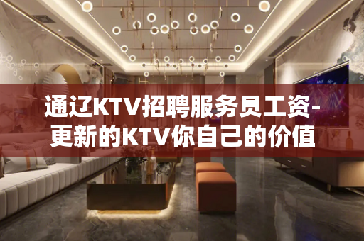 通辽KTV招聘服务员工资-更新的KTV你自己的价值 通辽KTV招聘服务员工资-更新的KTV你自己的价值