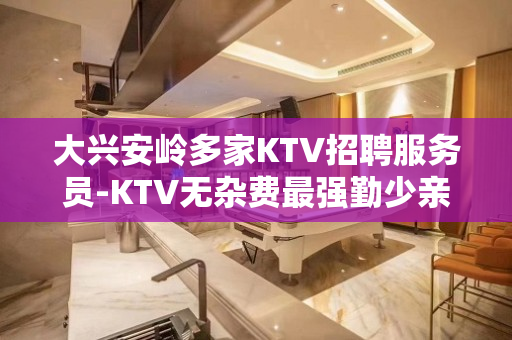 大兴安岭多家KTV招聘服务员-KTV无杂费最强勤少亲带